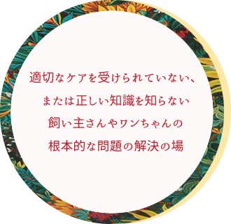 適切なケアを受けられていない、または正しい知識を知らない飼い主さんやワンちゃんの根本的な問題の解決の場